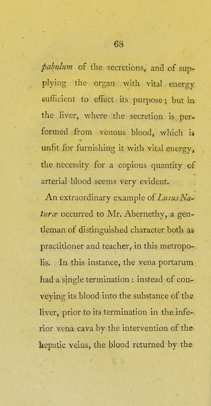 pabulum of the secretions, and of sup- plying the organ with vital energy sufficient to effect its purpose; but in the liver, where the secretion is, per- formed from venous blood, which is unfit for furnishing it with vital energy, the necessity for a copious quantity of arterial blood seems very evident. An extraordinary example of LususNa- turae occurred to Mr. Abernethy, a gen- tleman of distinguished character both as practitioner and teacher, in this metropo- lis. In this instance, the vena portarum had a single termination : instead of con- veying its blood into the substance of the liver, prior to its termination in the infe-, rior vena cava by the intervention of the kepatic veins, the blood returned by the