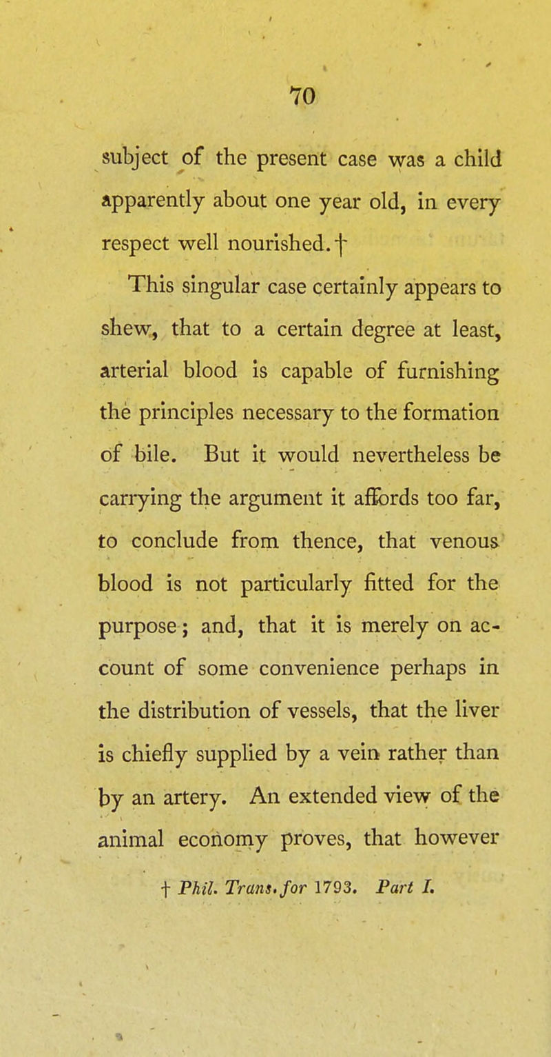 subject of the present case was a child apparently about one year old, in every respect well nourished.']' This singular case certainly appears to shew, that to a certain degree at least, arterial blood is capable of furnishing the principles necessary to the formation of bile. But it would nevertheless be carrying the argument it affords too far, to conclude from thence, that venous blood is not particularly fitted for the purpose; and, that it is merely on ac- count of some convenience perhaps in the distribution of vessels, that the liver is chiefly supplied by a vein rather than by an artery. An extended view of the animal economy proves, that however t Phil. Trans, for 1793. Part I.