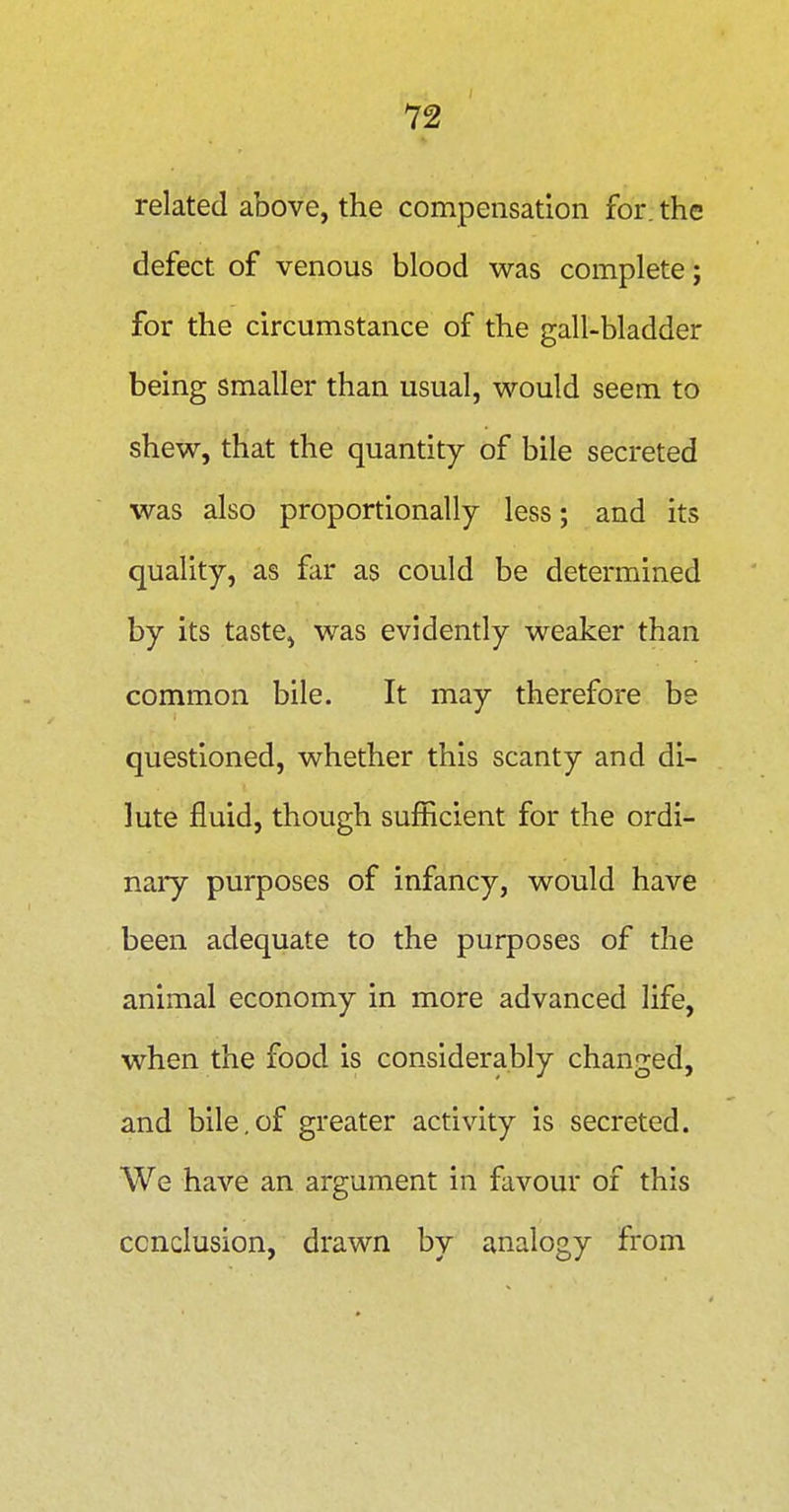 related above, the compensation for. the defect of venous blood was complete; for the circumstance of the gall-bladder being smaller than usual, would seem to shew, that the quantity of bile secreted was also proportionally less; and its quality, as far as could be determined by its taste, was evidently weaker than common bile. It may therefore be questioned, whether this scanty and di- lute fluid, though sufficient for the ordi- nary purposes of infancy, would have been adequate to the purposes of the animal economy in more advanced life, when the food is considerably changed, and bile.of greater activity is secreted. We have an argument in favour of this conclusion, drawn by analogy from