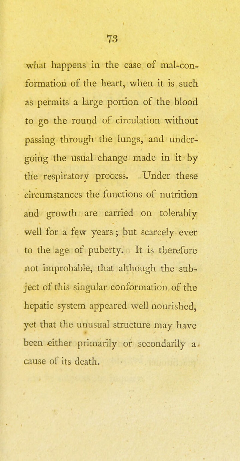 what happens in the case of mal-con- formation of the heart, when it is such as permits a large portion of the blood to go the round of circulation without passing through the lungs, and under- going the usual change made in it by the respiratory process. Under these circumstances the functions of nutrition and growth are carried on tolerably well for a few years; but scarcely ever to the age of puberty. It is therefore not improbable, that although the sub- ject of this singular conformation of the hepatic system appeared well nourished, yet that the unusual structure may have been either primarily 01' secondarily a- cause of its death.