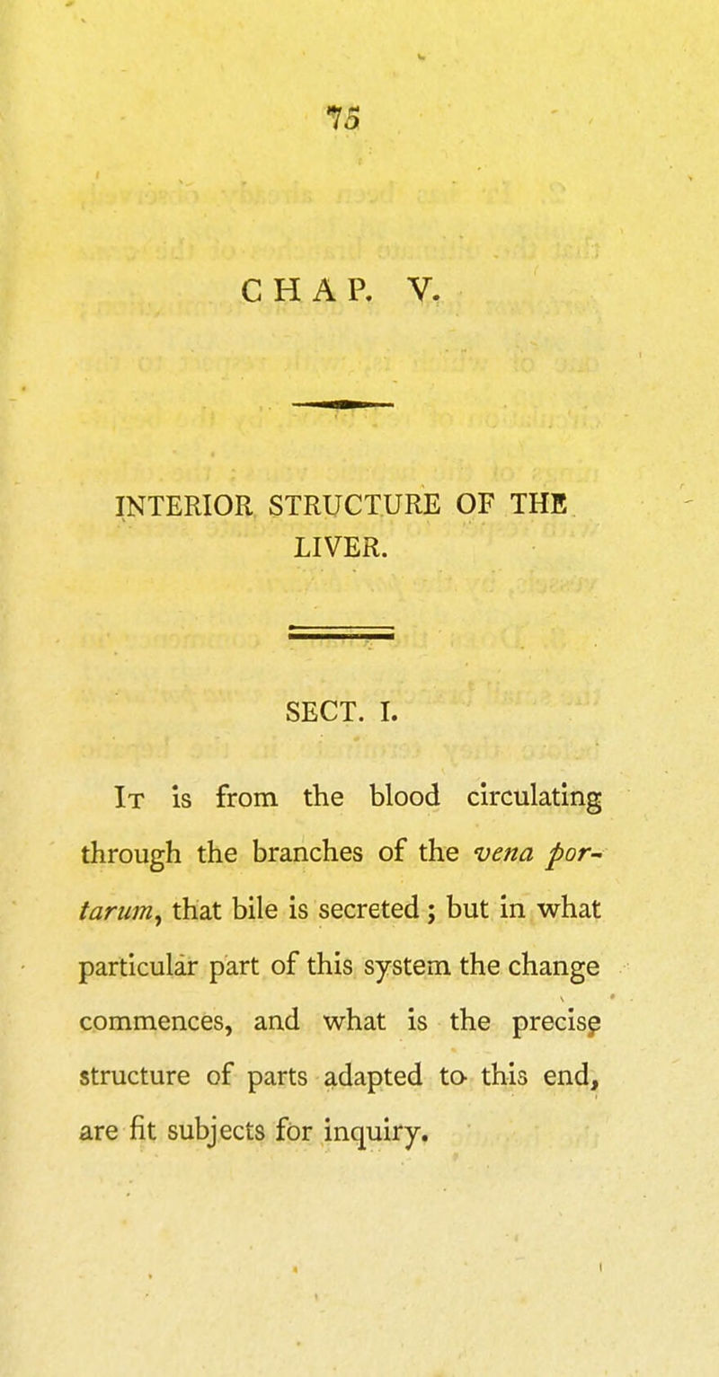 CHAP, V. INTERIOR STRUCTURE OF THE LIVER. SECT. I. It is from the blood circulating through the branches of the vena por~ tarum^ that bile is secreted; but in what particular part of this system the change commences, and what is the precisp structure of parts adapted to- this end, are fit subjects for inquiry.