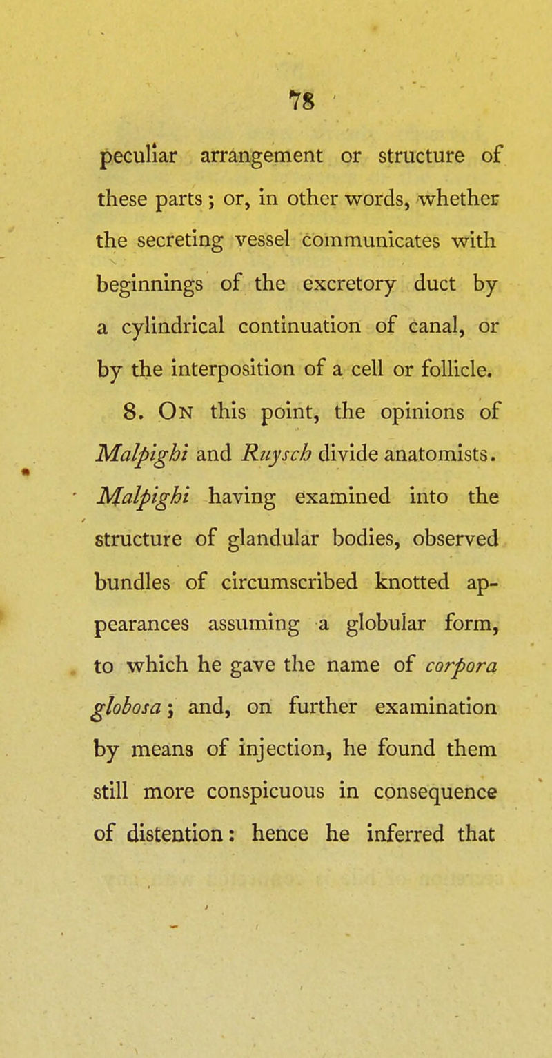 peculiar arrangement or structure of these parts; or, in other words, whether the secreting vessel communicates with beginnings of the excretory duct by a cylindrical continuation of canal, or by the interposition of a cell or follicle. 8. On this point, the opinions of Malpighi and Riiysch divide anatomists. • JMlalpighi having examined into the structure of glandular bodies, observed bundles of circumscribed knotted ap- pearances assuming a globular form, . to which he gave the name of corpora globosa; and, on further examination by means of injection, he found them still more conspicuous in consequence of distention: hence he inferred that