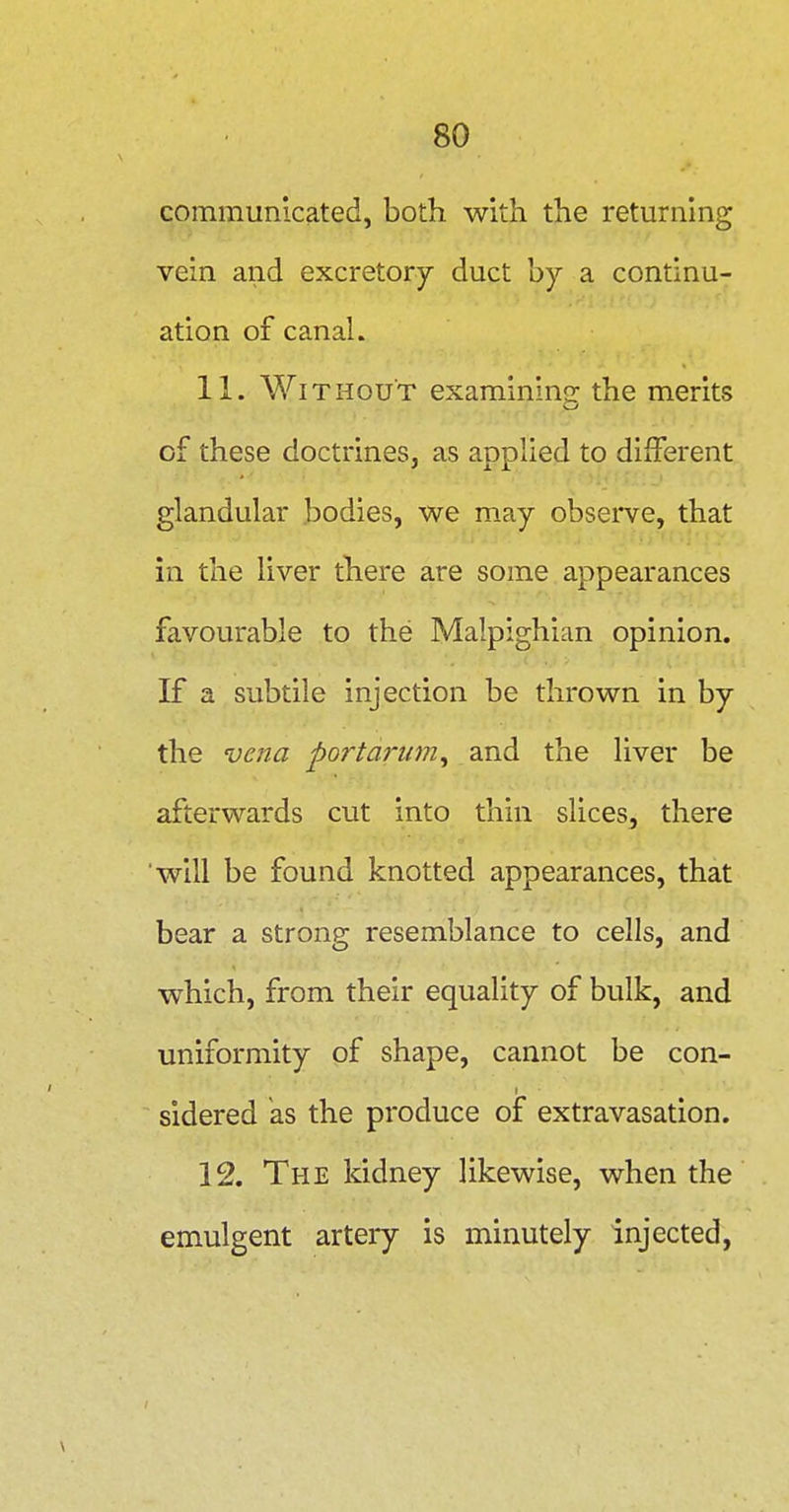 communicated, both with the returning vein and excretory duct hj a continu- ation of canal. 11. Without examining the merits of these doctrines, as applied to different glandular bodies, we may observe, that in the liver there are some appearances favourable to the Malpighian opinion. If a subtile injection be thrown in by the vena portai'um^ and the liver be afterwards cut into thin slices, there will be found knotted appearances, that bear a strong resemblance to cells, and which, from their equality of bulk, and uniformity of shape, cannot be con- sidered as the produce of extravasation. 12. The kidney likewise, when the emulgent artery is minutely injected.