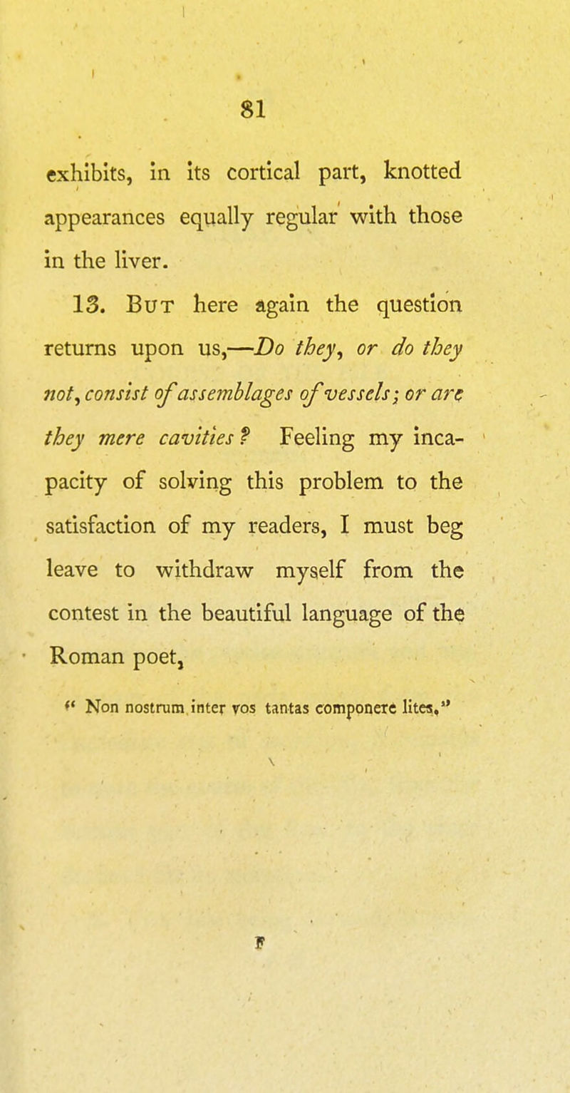 I I 81 exhibits, in its cortical part, knotted appearances equally regular with those in the liver. 13. But here again the question returns upon us,—Do they, or do they not, consist ofassemblages of vessels; or arc they mere cavities f Feeling my inca- pacity of solving this problem to the satisfaction of my readers, I must beg leave to withdraw myself from the contest in the beautiful language of the Roman poet, ^* Non nostrum inter vos tantas componerft Htca,