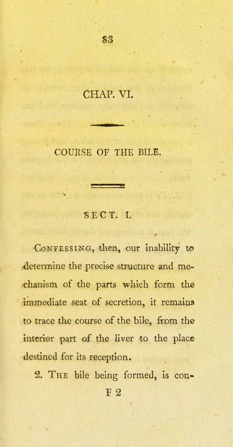S3 CHAP. VI. COURSE OF THE BILE. SECT. I. n Confessing, then, our inability to determine the precise structure and me- ■chanism of the parts which form the immediate seat of secretion, it remains to trace the course of the bile, from the interior part of the liver to the place destined for its reception. 2. The bile being formed, is con- F 2