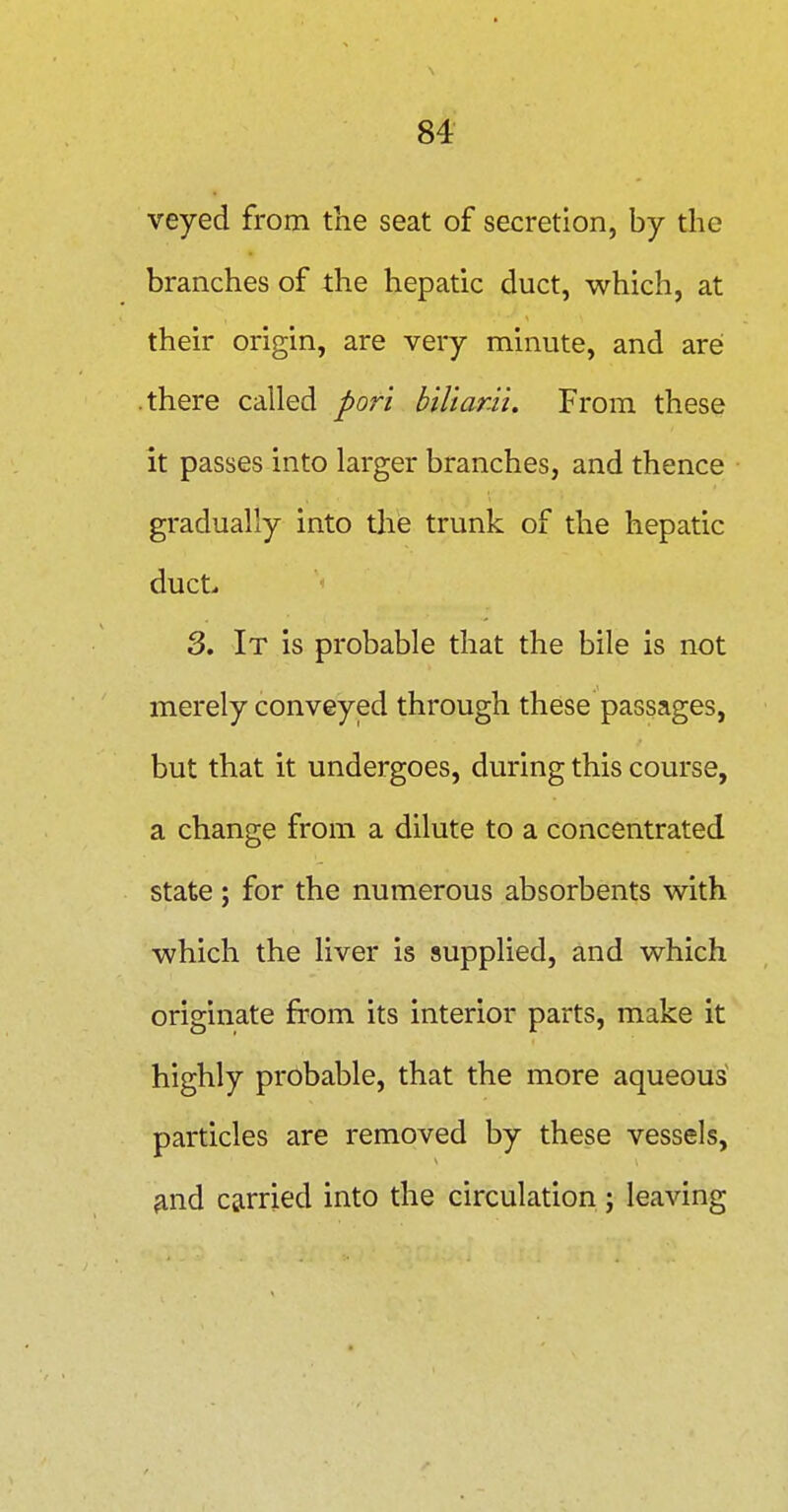 veyed from the seat of secretion, by the branches of the hepatic duct, which, at their origin, are very minute, and are; .there called pori biUanii. From these it passes into larger branches, and thence gradually into the trunk of the hepatic duct^ 3. It is probable that the bile is not merely conveyed through these passages, but that it undergoes, during this course, a change from a dilute to a concentrated state; for the numerous absorbents with which the liver is supplied, and which originate from its interior parts, make it highly probable, that the more aqueous particles are removed by these vessels, ^nd carried into the circulation; leaving
