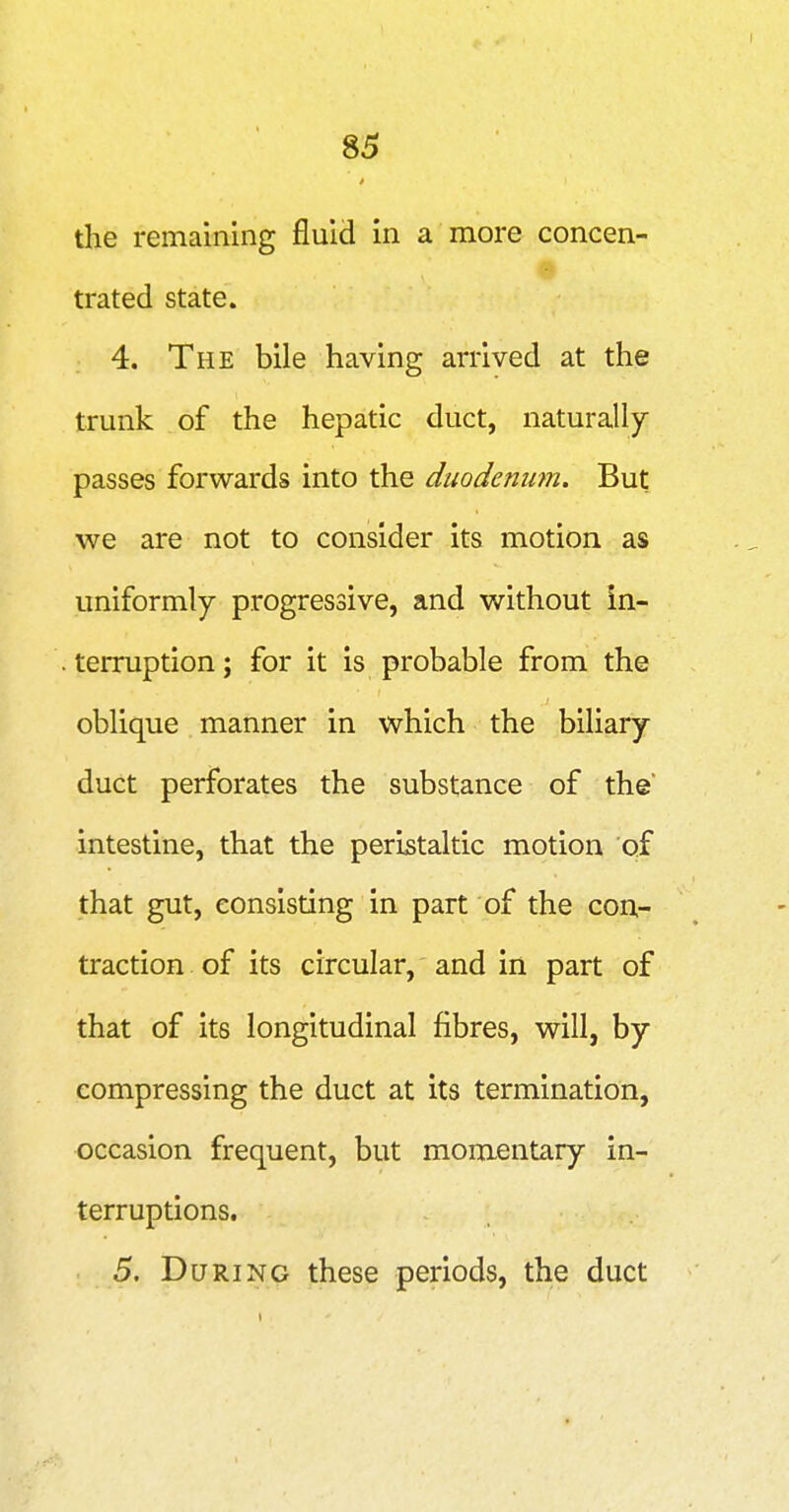 the remaining fluid in a more concen- 'A trated state. 4. The bile having arrived at the trunk of the hepatic duct, naturally passes forwards into the duodenum. But we are not to consider its motion as uniformly progressive, and without in- terruption ; for it is probable from the oblique manner in which the biliary duct perforates the substance of the intestine, that the peristaltic motion of that gut, consisting in part of the con- traction of its circular, and in part of that of its longitudinal fibres, will, by compressing the duct at its termination, occasion frequent, but momentary in- terruptions. 5. During these periods, the duct
