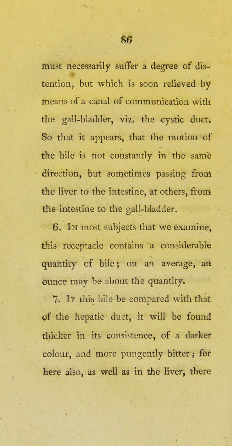8^ must necessarily suffer a degree of dis- tention, but which is soon relieved by means of a canal of communication with the gall-bladder, viz. the cystic duct. So that it appears, that the motion of the bile is not constantly in the same direction, but sometimes passing from the liver to the intestine, at others, from the intestine to the gall-bladder. 6. In most subjects that we examine, this receptacle contains a considerable quantity of bile; on an average, an ounce may be about the quantity. 7. If this bile be compared with that of the hepatic duct, it will be found thicker in its consistence, of a darker colour, and more pungently bitter; for here also, as well as in the liver, there