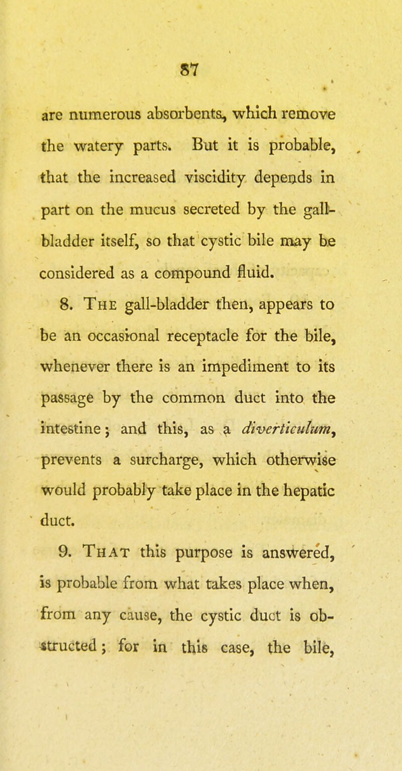 are numerous absorbents, which remove the watery parts. But it is probable, , that the increased viscidity depends in part on the mucus secreted by the gall- bladder itself, so that cystic bile may be considered as a compound fluid. 8. The gall-bladder then, appears to be an occasional receptacle for the bile, whenever there is an impediment to its passage by the common duct into the intestine; and this, as a diverticulumy prevents a surcharge, which otherwise would probably take place in the hepatic duct. 9. That this purpose is answered, is probable from what takes place when, from any cause, the cystic duct is ob- Jtructed; for in this case, the bile,