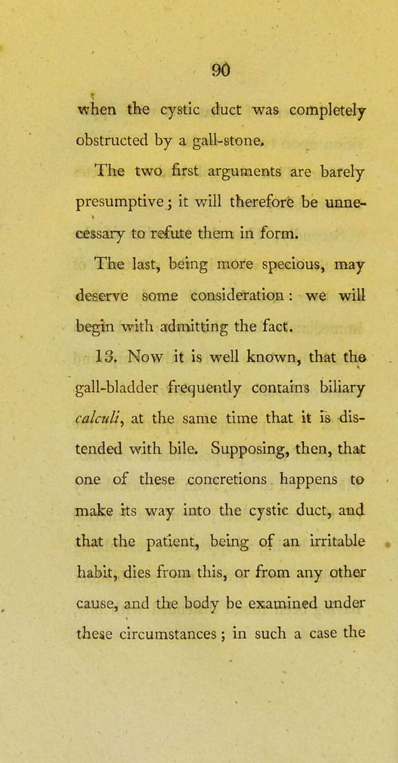 when the cystic duct was completely obstructed by a gall-stone. The two first arguments are barely presumptive J it will therefore be unne- cessary to refute them in form. The last, being more specious, may deserve some consideration: we will begin with admitting the fact. 13. Now it is well known, that the gall-bladder frequently contains biliary calculi^ at the same time that it Ts -dis- tended with bile. Supposing, then, that one of these concretions happens to mdse its way into the cystic duct, and that the patient, being of an irritable habit, dies from this, or from any oth^ cause, and the body be examined under these circumstances; in such a case the