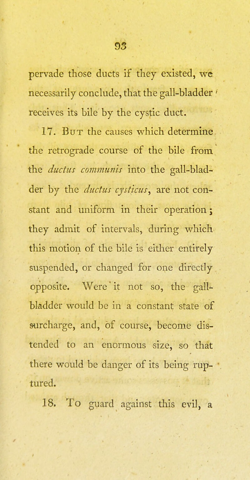 95 pervade those ducts if they existed, we necessarily conclude, that the gall-bladder receives its bile by the cystic duct. 17. But the causes which determine the retrograde course of the bile from the ductus communis into the gall-blad- der by the ductus cysticus^ are not con- stant and uniform in their operation; they admit of intervals, during which this motion of the bile is either entirely suspended, or changed for one directly opposite. Were * it not so, the gall- bladder would be in a constant state of surcharge, and, of course, become dis- tended to an enormous size, so that there would be danger of its being rup- tured. 18. To guard against this evil, a