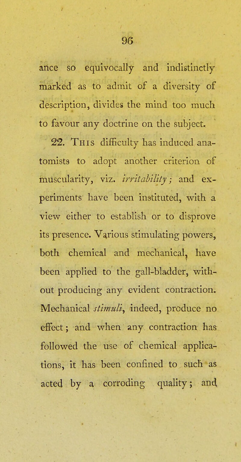 ance so equivocally and indistinctly marked as to admit of a diversity of description, divides the mind too much to favour any doctrine on the subject. 22. This difficulty has induced ana- tomists to adopt another criterion of muscularity, viz. in-itability; and ex- periments have been instituted, with a view either to establish or to disprove its presence. Various stimulating powers, both chemical and mechanical^ have been applied to the gall-bladder, with- out producing any evident contraction. Mechanical stimuli^ indeed, produce no effect; and when any contraction has followed the use of chemical applica- tions, it has been confined to such as acted by a corroding quality; and,