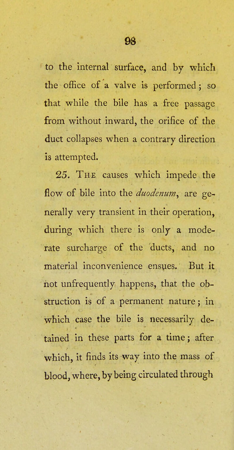 9S to the internal surface, and by which the office of a valve is performed; so that while the bile has a free passage from without inward, the orifice of the duct collapses when a contrary direction is attempted. 25. The causes which impede the flow of bile into the duodeiium^ are ge- nerally very transient in their operation, during which there is only a mode- rate surcharge of the ducts, and no material inconvenience ensues. But it hot unfrequently happens, that the ob- struction is of a permanent nature; in which case the bile is necessarily de- tained in these parts for a time; after which, it finds its way into the mass of blood, where, by being circulated through