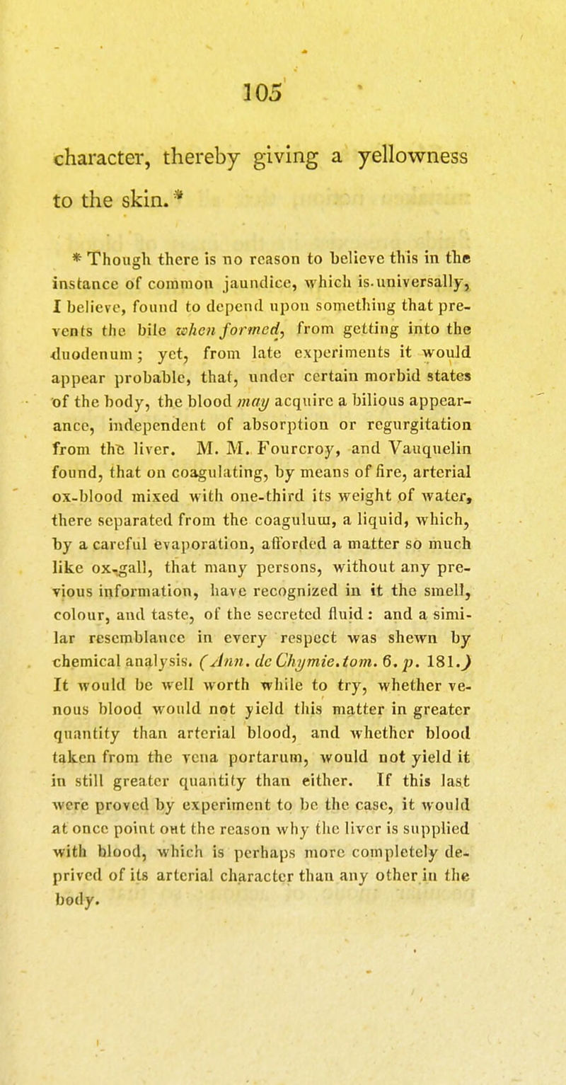 character, thereby giving a yellowness to the skin.* * Though there is no reason to believe this in the instance of common jaundice, which is.universally, 1 believe, found to depend upon something that pre- vents the bile when formed, from getting into the duodenum; yet, from late experiments it would appear probable, that, under certain morbid states of the body, the blood mcfi/ acquire a bilious appear- ance, independent of absorption or regurgitation from the liver. M. M. Fourcroy, and Vauquelin found, that on coagulating, by means of fire, arterial ox-blood mixed with one-third its weight pf water, there separated from the coaguluui, a liquid, which, by a careful evaporation, afl'orded a matter so much like ox-gall, that many persons, without any pre- vious information, have recognized in it the smell, colour, and taste, of the secreted fluid: and a simi- lar resemblance in every respect was shewn by chemical analysis. (Jnn.deChijmie.tom.Q.i}. 181.^ It would be well worth while to try, whether ve- nous blood would not yield this matter in greater quantity than arterial blood, and whether blood taken from the vena portarum, would not yield it in still greater quantity than either. If this last were proved by experiment to be the case, it would at once point out the reason why the liver is supplied with blood, which is perhaps more completely de- prived of its arterial character than any other in the body.