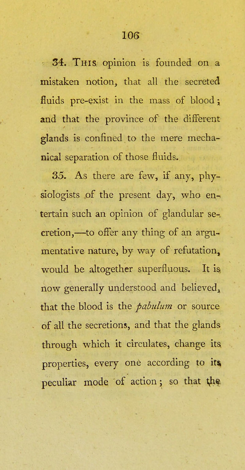 lOG ■ 34. This opinion is founded on a mistaken notion, that all the secreted fluids pre-exist in the mass of blood j and that the province of the different glands is confined to the mere mecha- nical separation of those fluids. 35. As there are few, if any, phy- aologists of the present day, who en-, tertain such an opinion of glandular se-. cretion,—^to offer any thing of an argu-. mentative nature, by way of refutation, would be altogether superfluous. It iSi now generally understood and believed, that the blood is the pabulum, or source of all the secretions, and that the glands through which it circulates, change its^ properties, every one according to it* peculiar mode of action j so that t^?.