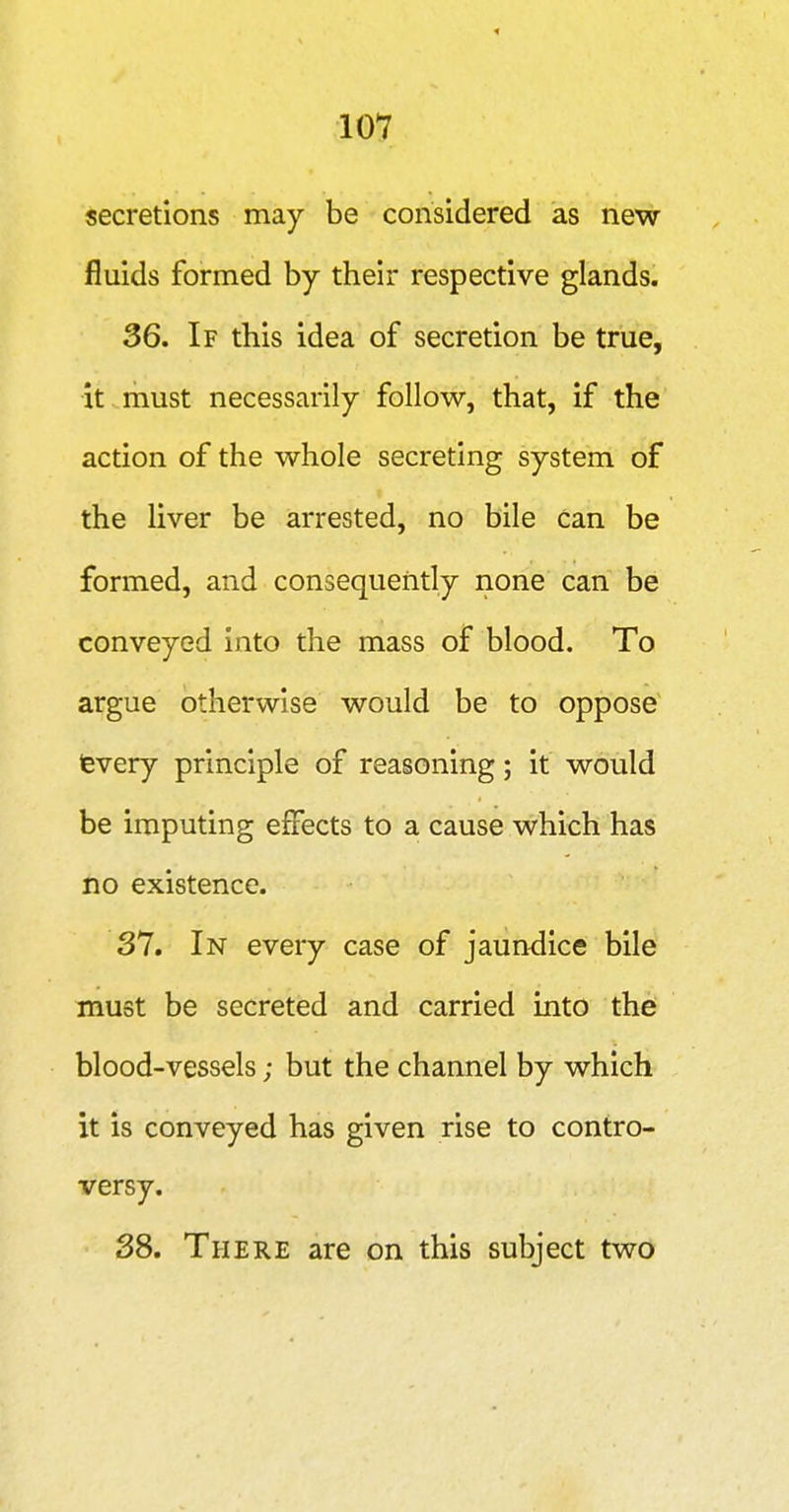 secretions may be considered as new fluids formed by their respective glands. 36. If this idea of secretion be true, it .must necessarily follow, that, if the action of the whole secreting system of the liver be arrested, no bile can be formed, and consequently none can be conveyed into the mass of blood. To argue otherwise would be to oppose fevery principle of reasoning; it would be imputing effects to a cause which has no existence. 31. In every case of jaundice bile must be secreted and carried into the blood-vessels; but the channel by which it is conveyed has given rise to contro- versy. 38. There are on this subject two