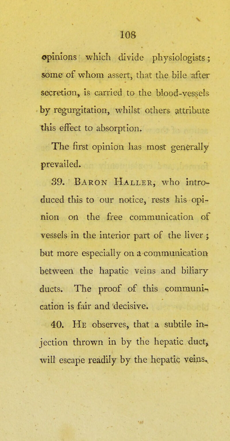 opinions which divide physiologists; some of whom assert, that the bile after secretion, is carried to the blood-vessels by regurgitation, whilst others attribute this effect to absorption. The first opinion has most generally prevailed. 39. Baron Haller, who intro- duced this to our notice, rests his opi- nion on the free communication of vessels in the interior part of the liver j but more especially on a communication between the hapatic veins and biliary ducts. The proof of this communi-^ cation is fair and 'decisive. 40. He observes, that a subtile in- jection thrown in by the hepatic duct, will escape readily by the hepatic veijis.