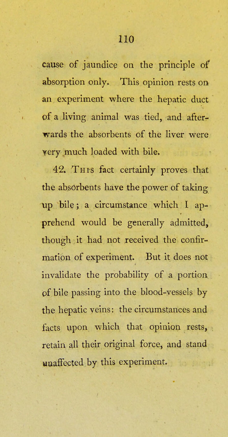 cause of jaundice on the principle of absorption only. This opinion rests on an experiment where the hepatic duct of a living animal was tied, and after- wards the absorbents of the liver were Yery .much loaded with bile. 42. This fact certainly proves that the absorbents have the power of taking up bile; a circumstance which I ap- prehend would be generally admitted, though it had not received the confir- mation of experiment. But it does not invalidate the probability of a portion, of bile passing into the blood-vessels by the hepatic veins: the circumstances and facts upon which that opinion rests, retain all their original force, and stand uuafFected by this experiment.