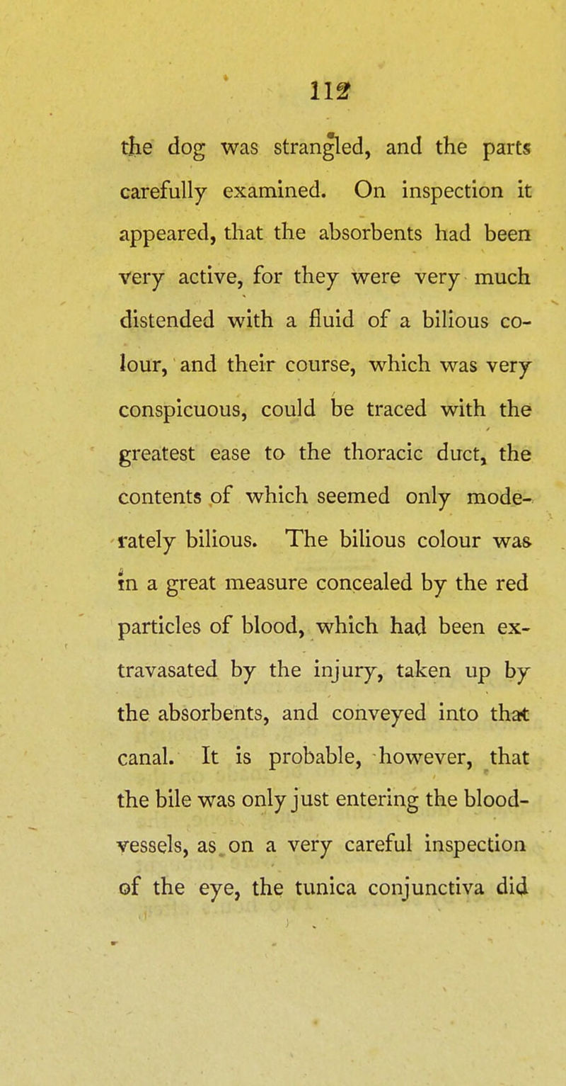 11^ the dog was strangled, and the parts carefully examined. On inspection it appeared, that the absorbents had been very active, for they were very much distended with a fluid of a bilious co- lour, and their course, which was very conspicuous, could be traced with the greatest ease to the thoracic duct, the contents of which seemed only mode- rately bilious. The biUous colour was m a great measure concealed by the red particles of blood, which had been ex- travasated by the injury, taken up by the absorbents, and conveyed into that canal. It is probable, however, that the bile was only just entering the blood- vessels, as, on a very careful inspection of the eye, the tunica conjunctiva di4