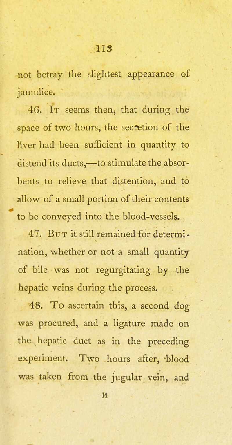 lis not betray tlie slightest appearance o£ jaundice. 46. It seems then, that during the space of two hours, the secfetion of the liver had been sufficient in quantity to distend its ducts,—to stimulate the absor- bents to relieve that distention, and to allow of a small portion of their contents to be conveyed into the blood-vessels. 47. But it still remained for determi- nation, whether or not a small quantity of bile was not regurgitating by the hepatic veins during the process. 48. To ascertain this, a second dog was procured, and a ligature made on the . hepatic duct as in the preceding experiment. Two hours after, -blood was taken from the jugular vein, and M