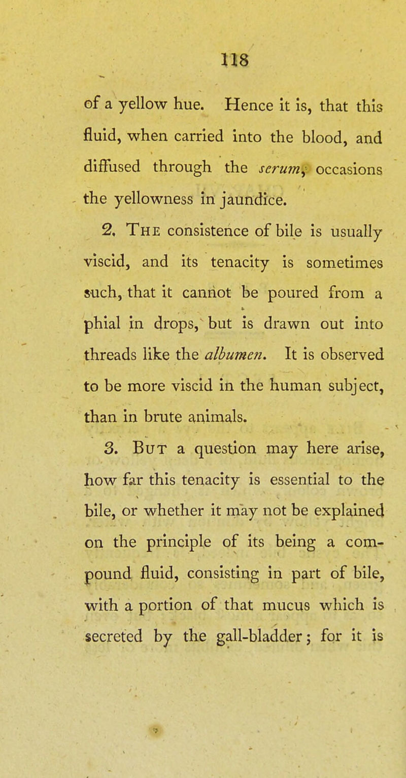of a yellow hue. Hence it is, that this fluid, when carried into the blood, and diffused through the serum^ occasions - the yellowness in jaundice. % The consistence of bile is usually viscid, and its tenacity is sometimes such, that it cannot be poured from a phial in drops, but is drawn out into threads like the albumen. It is observed to be more viscid in the human subject, than in brute animals. 3. But a question may here arise, how far this tenacity is essential to the bile, or whether it rnay not be explained on the principle of its being a com- pound fluid, consisting in part of bile, with a portion of that mucus which is secreted by the gall-bladder; for it is