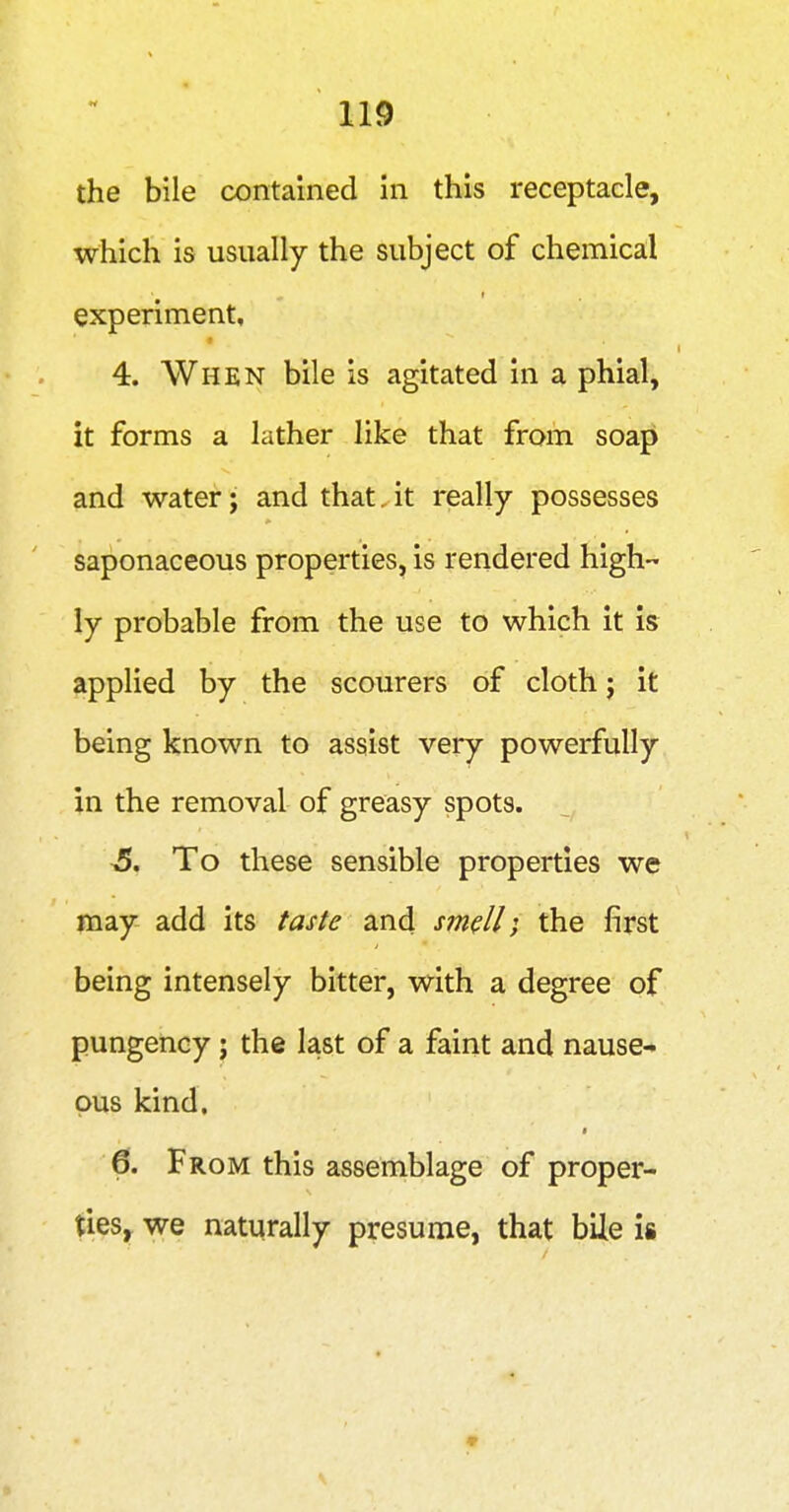 the bile contained in this receptacle, which is usually the subject of chemical experiment, 4. Whkn bile is agitated in a phial, it forms a lather like that from soap and water; and that, it really possesses saponaceous properties, is rendered high- ly probable from the use to which it is applied by the scourers of cloth j it being known to assist very powerfully in the removal of greasy spots. 5. To these sensible properties we may add its tasSe and smell; the first being intensely bitter, with a degree of pungency j the last of a faint and nause- ous kind. 6. From this assemblage of proper- ties, we naturally presume, that bile is •