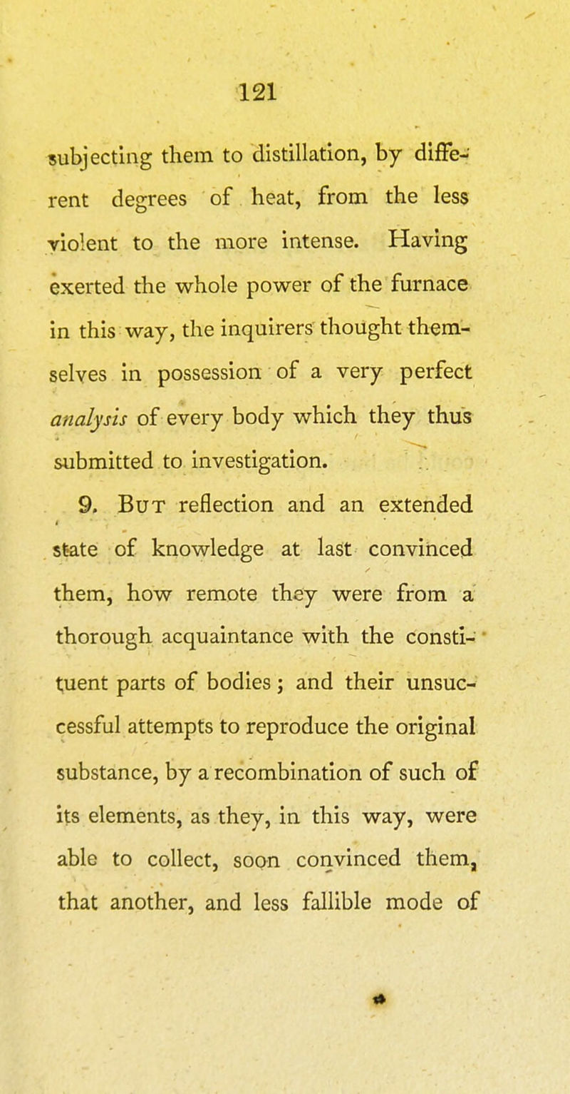 subjecting them to distillation, by difFe- rent degrees of heat, from the less violent to the more intense. Having exerted the whole power of the furnace in this way, the inquirers thought them- selves in possession of a very perfect analysis of every body which they thus submitted to investigation. 9. But reflection and an extended State of knowledge at last convinced them, how remote they were from a thorough acquaintance with the consti- tuent parts of bodies; and their unsuc- cessful attempts to reproduce the original substance, by a recombination of such of its elements, as they, in this way, were able to collect, soon convinced them, that another, and less fallible mode of #