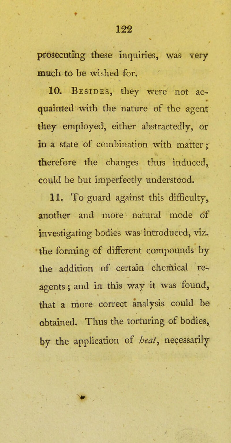 prosecuting these inquiries, was very much to be wished for. 10. Besides, they were not ac- quainted with the nature of the agent they employed, either abstractedly, or in a state of combination with matter therefore the changes thus induced, could be but imperfectly understood. 11. To guard against this difficulty, another and more natural mode of investigating bodies was introduced, viz. the forming of different compounds by the addition of certain cherhical re- agents ; and in this way it was found, tliat a more correct analysis could be obtained. Thus the torturing of bodies, by the application of heatj necessaril;^