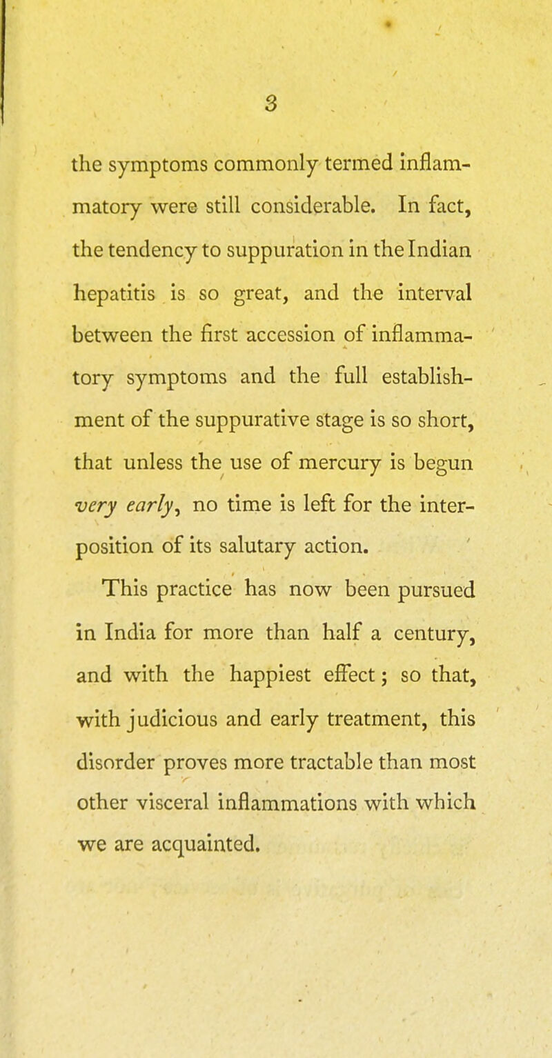 the symptoms commonly termed inflam- matory were still considerable. In fact, the tendency to suppuration in the Indian hepatitis is so great, and the interval between the first accession of inflamma- tory symptoms and the full establish- ment of the suppurative stage is so short, that unless the use of mercury is begun very early^ no time is left for the inter- position of its salutary action. This practice has now been pursued in India for more than half a century, and with the happiest effect j so that, with judicious and early treatment, this disorder proves more tractable than most other visceral inflammations with which we are acquainted.