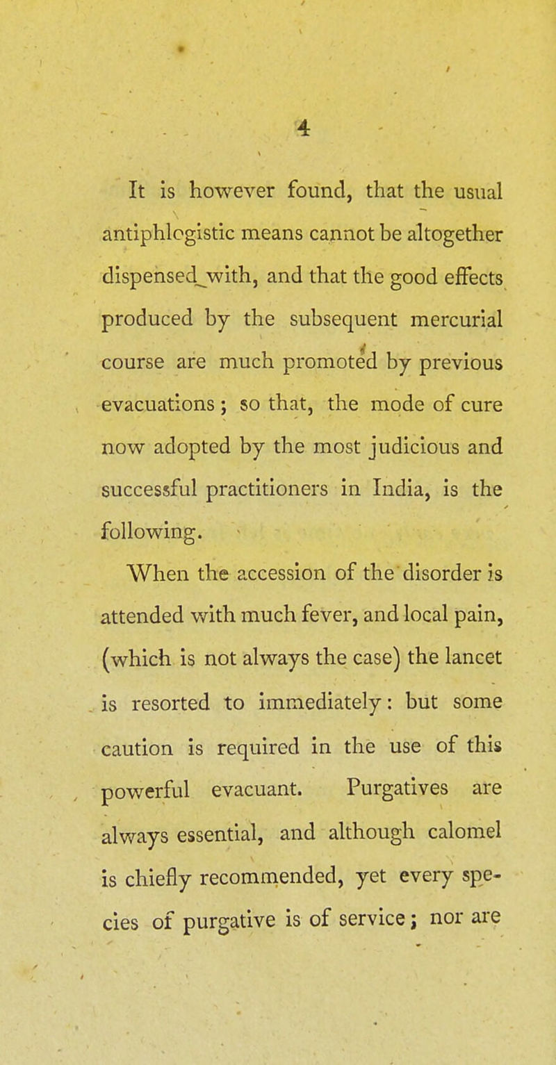 / '4 It is however found, that the usual antiphlogistic means cannot be altogether dispensed^with, and that the good effects produced by the subsequent mercurial course are much promoted by previous evacuations ; so that, the mode of cure now adopted by the most judicious and successful practitioners in India, is the following. When the accession of the disorder is attended with much fever, and local pain, (which is not always the case) the lancet is resorted to immediately: but some caution is required in the use of this powerful evacuant. Purgatives are always essential, and although calomel is chiefly recommended, yet every spe- cies of purgative is of service; nor are