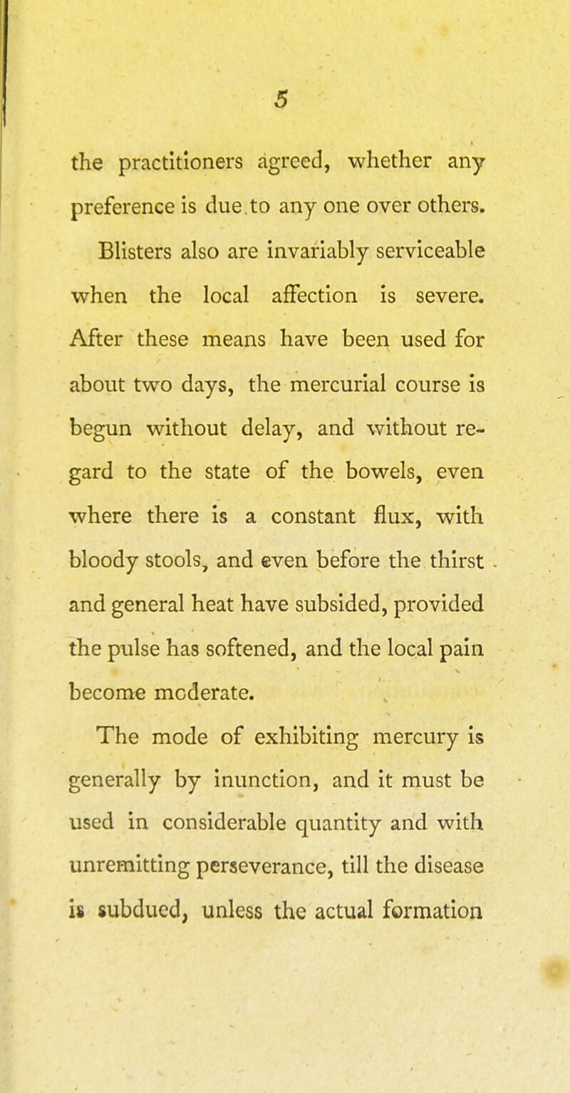 the practitioners agreed, whether any preference is due.to any one over others. Blisters also are invariably serviceable when the local affection is severe. After these means have been used for about two days, the mercurial course is begun without delay, and without re- gard to the state of the bowels, even where there is a constant flux, with bloody stools, and even before the thirst and general heat have subsided, provided the pulse has softened, and the local pain become moderate. The mode of exhibiting mercury is generally by inunction, and it must be used in considerable quantity and with unremitting perseverance, till the disease is subdued, unless the actual formation