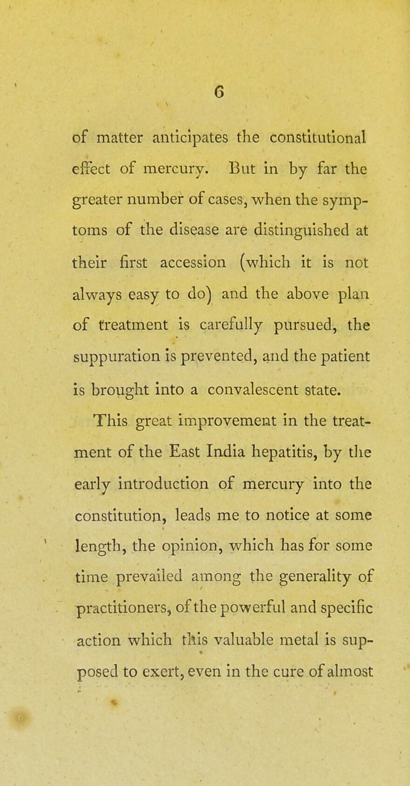 of matter anticipates the constitutional effect of mercury. But in by far the greater number of cases, when the symp- toms of the disease are distinguished at their first accession (which it is not always easy to do] and the above plan of treatment is carefully pursued, the suppuration is prevented, and the patient is brought into a convalescent state. This great improvement in the treat- ment of the East India hepatitis, by the early introduction of mercury into the constitution, leads me to notice at some length, the opinion, which has for some time prevailed among the generality of practitioners, of the powerful and specific action which this valuable metal is sup- posed to exert, even in the cure of almost