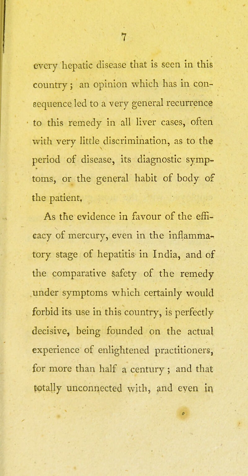 every hepatic disease that is seen in this country; an opinion which has in con- sequence led to a very general recurrence to this remedy in all liver cases, often with very little discrimination, as to the period of disease, its diagnostic symp- toms, or the general habit of body of the patient. As the evidence in favour of the effi- cacy of mercury, even in the inflamma<n tory stage of hepatitis in India, and of the comparative Safety of the remedy .under symptoms which certainly would forbid its use in this country, is perfectly decisive, being founded on the actual experience of enlightened practitioners, for more than half a century ; and that totally unconnected with, and even in *