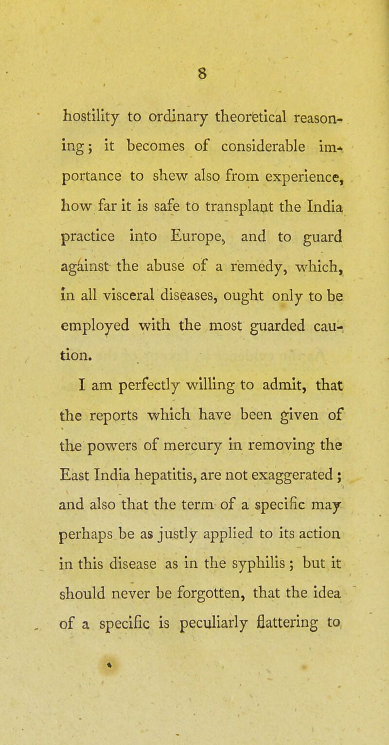 hostility to ordinary theoretical reason- ing; it becomes of considerable im* portance to shew also from experience, how far it is safe to transplant the India practice into Europe^ and to guard against the abuse of a remedy, which, in all visceral diseases, ought only to be employed with the most guarded cau- tion. I am perfectly willing to admit, that the reports which have been given of the powers of mercury in removing the East India hepatitis, are not exaggerated ; and also that the term of a specific may perhaps be as justly applied to its action in this disease as in the syphilis; but it should never be forgotten, that the idea of a specific is peculiarly jQattering to