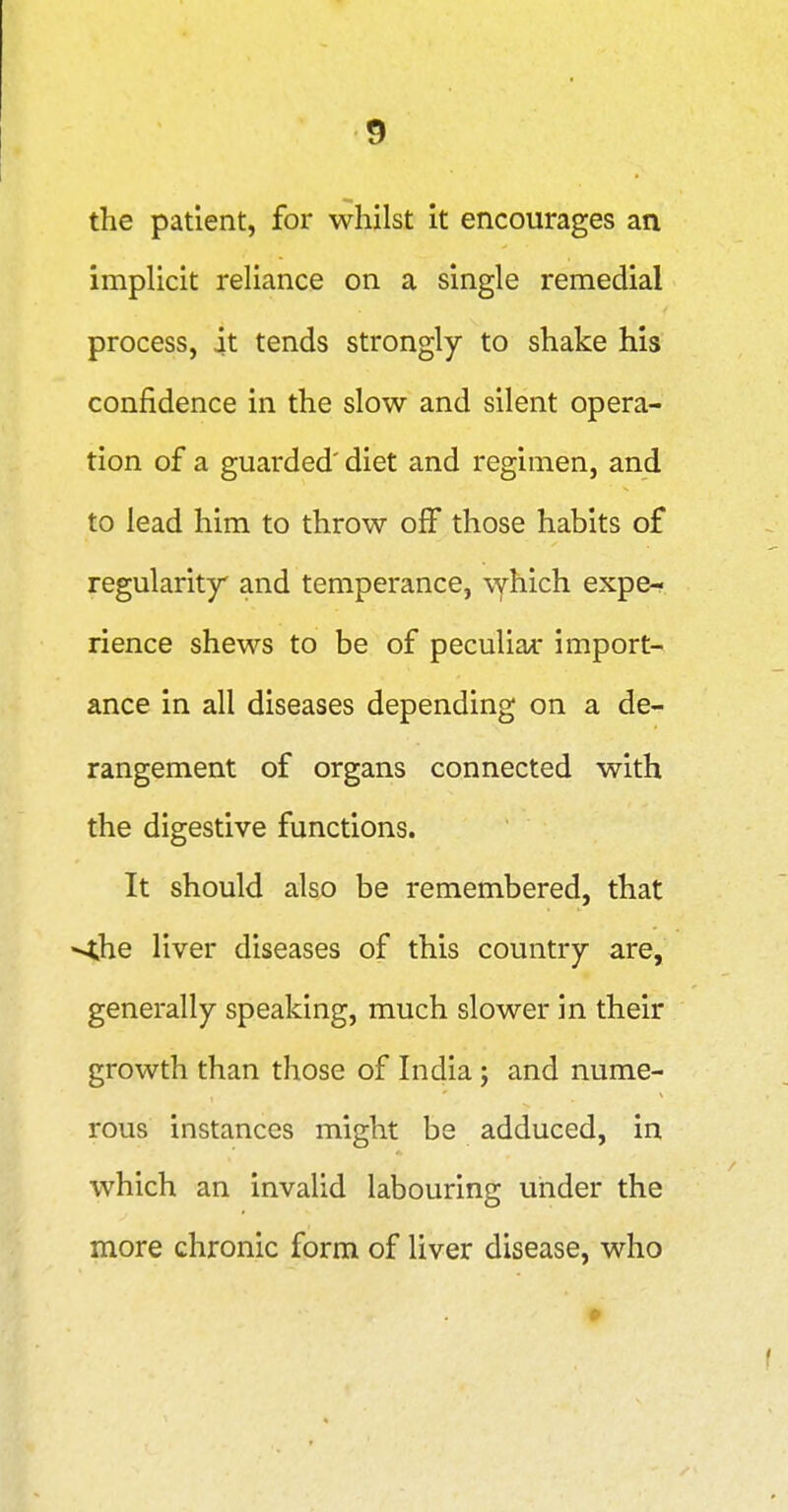 the patient, for whilst it encourages an implicit reliance on a single remedial process, it tends strongly to shake his confidence in the slow and silent opera- tion of a guarded' diet and regimen, and to lead him to throw off those habits of regularity and temperance, \yhich expe- rience shews to be of peculiar import- ance in all diseases depending on a de- rangement of organs connected with the digestive functions. It should also be remembered, that •<he liver diseases of this country are, generally speaking, much slower in their growth than those of India; and nume- rous instances might be adduced, in which an invalid labouring under the more chronic form of liver disease, who
