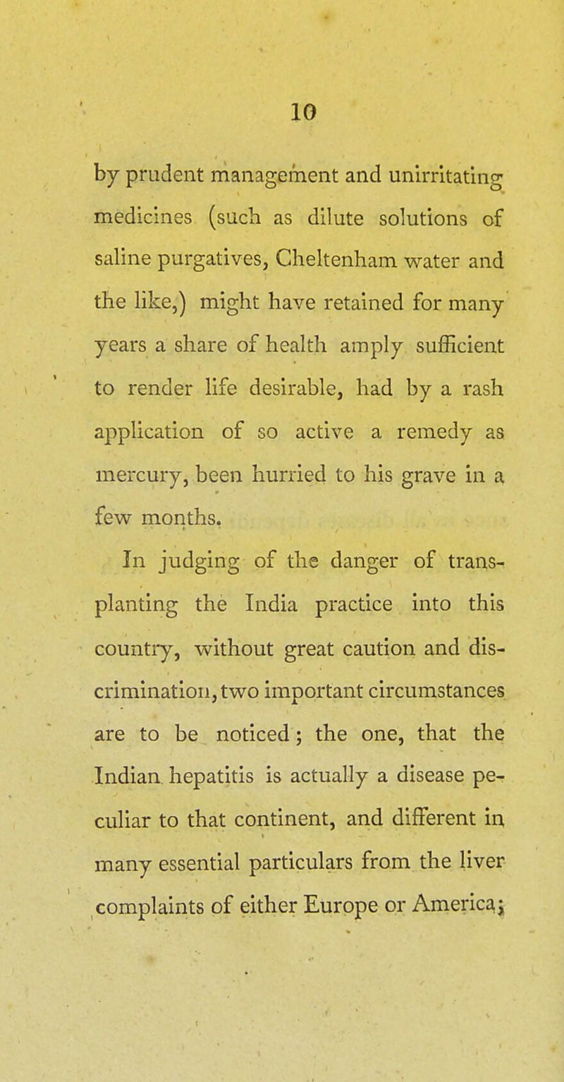 by prudent management and unirrltating medicines (such as dilute solutions of saline purgatives, Cheltenham water and the like,) might have retained for many- years a share of health amply sufficient to render life desirable, had by a rash application of so active a remedy as mercury, been hurried to his grave in a few months, In judging of the danger of trans- planting the India practice into this countiy, without great caution and dis- crimination, two important circumstances are to be noticed; the one, that the Indian hepatitis is actually a disease pe- culiar to that continent, and different in, many essential particulars from the liver complaints of either Europe or Americ^i