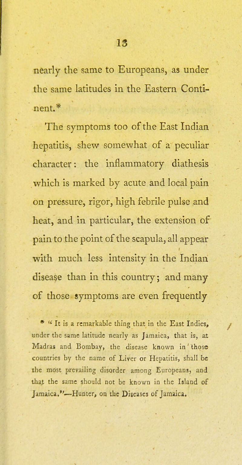 IS nearly the same to Europeans, as under the same latitudes in the Eastern Conti- nent.* The symptoms too of the East Indian hepatitis, shew somewhat of a peculiar character: the inflammatory diathesis which is marked by acute and local pain on pressure, rigor, high febrile pulse and heat, and in particular, the extension of pain to the point of the scapula, all appear r with much less intensity in the Indian disease than in this country; and many of those symptoms are even frequently •  It is a remarkable thing that in the East Indies, under the same latitude nearly as Jamaica, that is, at Madras and Bombay, the disease known in' those countries by the name of Liver or Hepatitis, shall be the most prevailing disorder among Europeans, and tha> the same should not be known in the Island of Jamaica.*'.—Hunter, on the Diseases of Jamaica.