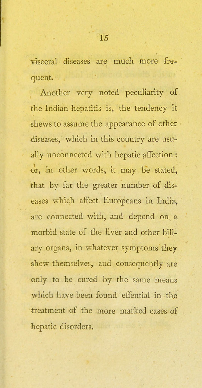 visceral diseases are much more fre- quent. Another very noted pecuHarity of the Indian hepatitis is, the tendency it shews to assume the appearance of other diseases, which in this country are usu- ally unconnected with hepatic affection : or, in other words, it may be stated, that by far the greater number of dis- eases which affect Europeans in India, are connected with, and depend on a morbid state of the liver and other bili- ary organs, in whatever symptoms they shew themselves, and consequently are only to be cured by the same means which have been found effential in the treatment of the more marked cases of hepatic disorders.