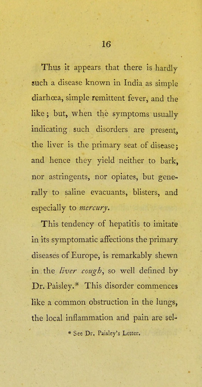 Thus it appears that there is hardly such a disease known in India as simple diarhoea, simple remittent fever, and the like; but, when the symptoms usually indicating such disorders are present^ the liver is the primary seat of disease; and hence they yield neither to bark, nor astringents, nor opiates, but gene- rally to saline evacuants, blisters, and especially to mercury. This tendency of hepatitis to imitate in its symptomatic affections the primary diseases of Europe, is remarkably shewn in the liver cough., so well defined by Pr. Paisley.* This disorder commences like a common obstruction in the lungs, the local inflammation and pain are sel- * Sec Dr. Paisley's Letter.