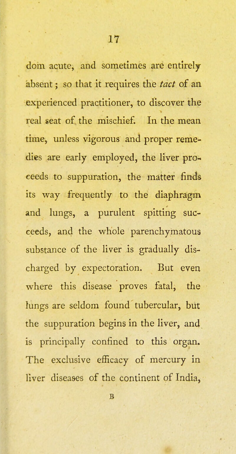 dom acute, and sometimes are entirely- absent ; so that it requires the tact of an experienced practitioner, to discover the real seat of the mischief. In the mean time, unless vigorous and proper reme- dies are early employed, the liver pro- ceeds to suppuration, the matter finds its way frequently to the diaphragm and lungs, a purulent spitting suc- ceeds, and the whole parenchymatous substance of the liver is gradually dis- charged by expectoration. But even where this disease proves fatal, the lungs are seldom found tubercular, but the suppuration begins in the liver, and is principally confined to this organ. The exclusive efficacy of mercury in liver diseases of the continent of India, B