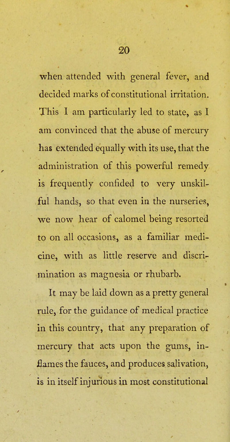 when attended with general fever, and decided marks of constitutional irritation. This 1 am particularly led to state, as I am convinced that the abuse of mercury- has extended equally with its use, that the administration of this powerful remedy is frequently confided to very unskil- ,ful hands, so that even in the nurseries, we now hear of calomel being resorted to on all occasions, as a familiar medi- cine, with as little reserve and discri- mination as magnesia or rhubarb. It may be laid down as a pretty general rule, for the guidance of medical practice in this country, that any preparation of mercury that acts upon the gums, in- flames the fauces, and produces salivation, is in itself injurious in most constitutional