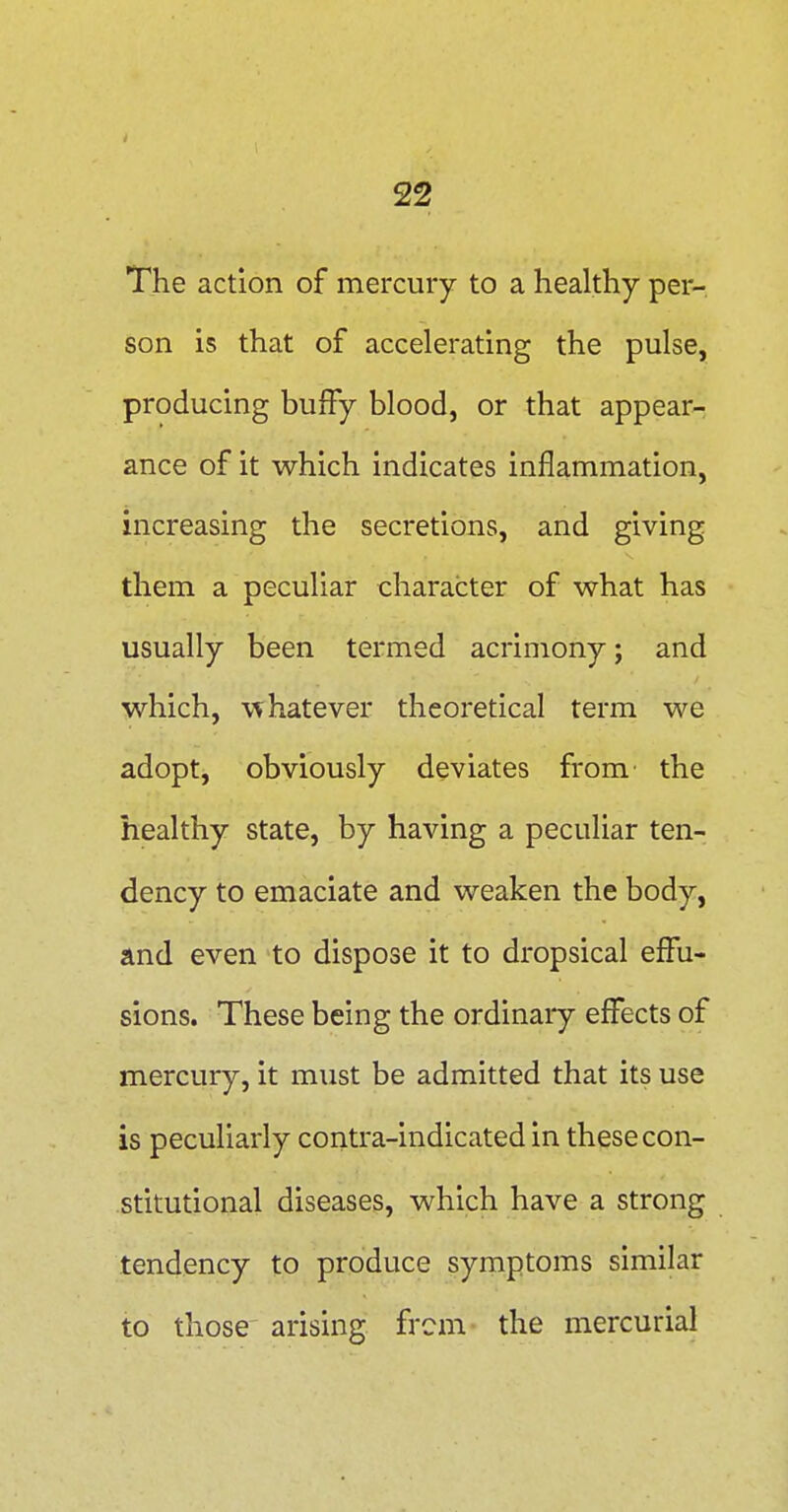 The action of mercury to a healthy per-, son is that of accelerating the pulse, producing bufFy blood, or that appear- ance of it which indicates inflammation, increasing the secretions, and giving them a peculiar character of what has usually been termed acrimony; and which, \Thatever theoretical term we adopt, obviously deviates from the healthy state, by having a peculiar ten- dency to emaciate and weaken the body, and even to dispose it to dropsical effu- sions. These being the ordinaiy effects of mercury, it must be admitted that its use is peculiarly contra-indicated in these con- stitutional diseases, which have a strong tendency to produce symptoms similar to those arising from the mercurial