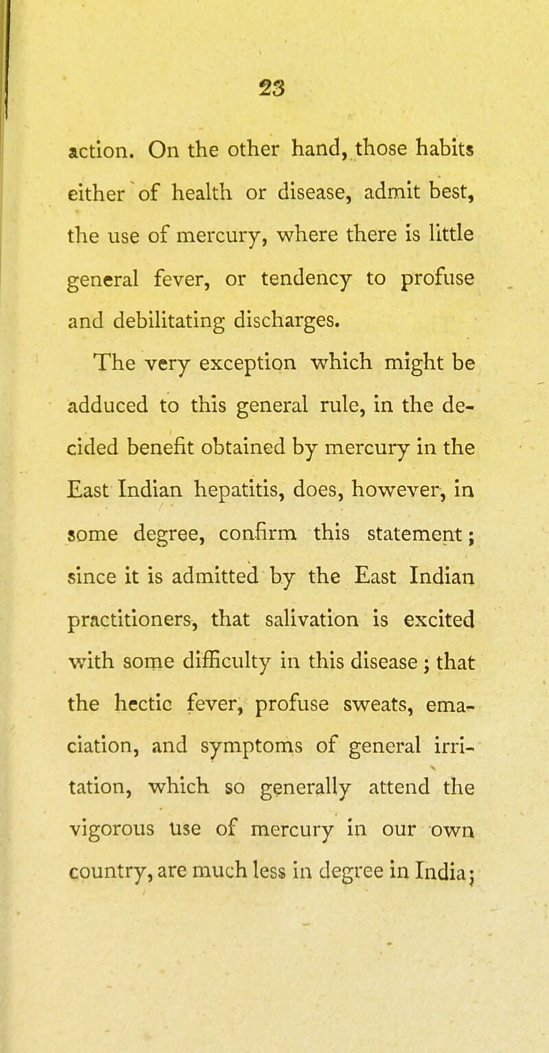 action. On the other hand, those habits either of health or disease, admit best, the use of mercury, where there is little general fever, or tendency to profuse and debilitating discharges. The very exception which might be adduced to this general rule, in the de- cided benefit obtained by mercury in the East Indian hepatitis, does, however, in some degree, confirm this statement; since it is admitted by the East Indian practitioners, that salivation is excited with some difficulty in this disease j that the hectic fever, profuse sweats, ema- ciation, and symptoms of general irri- tation, which so generally attend the vigorous Use of mercury in our own country, are much less in degree in India j
