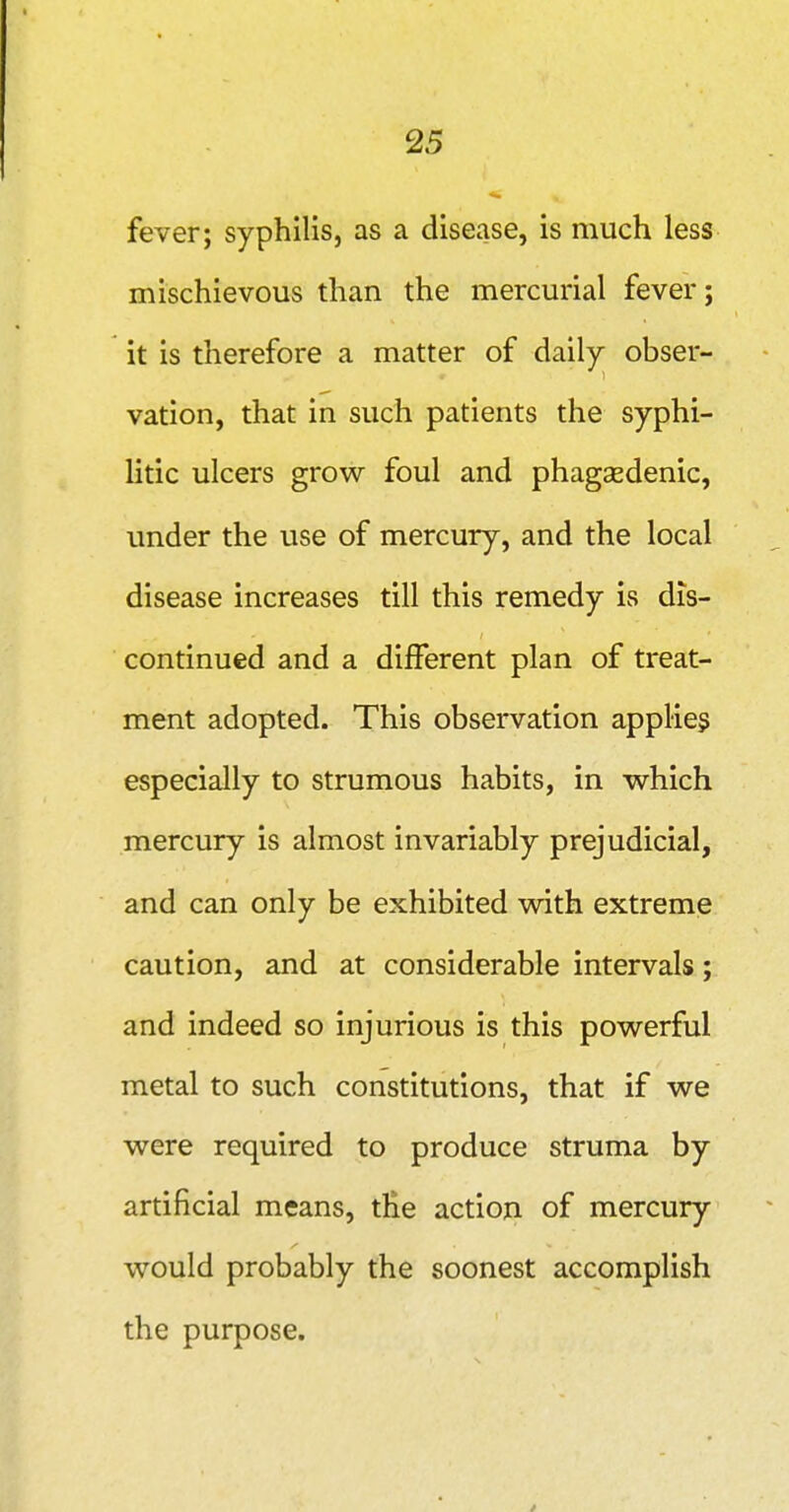 fever; syphilis, as a disease, is much less mischievous than the mercurial fever; it is therefore a matter of daily obser- vation, that in such patients the syphi- litic ulcers grow foul and phagsedenic, under the use of mercury, and the local disease increases till this remedy is dis- continued and a different plan of treat- ment adopted. This observation applies especially to strumous habits, in which mercury is almost invariably prejudicial, and can only be exhibited with extreme caution, and at considerable intervals; and indeed so injurious is this powerful metal to such constitutions, that if we were required to produce struma by artificial means, tHe action of mercury would probably the soonest accomplish the purpose.