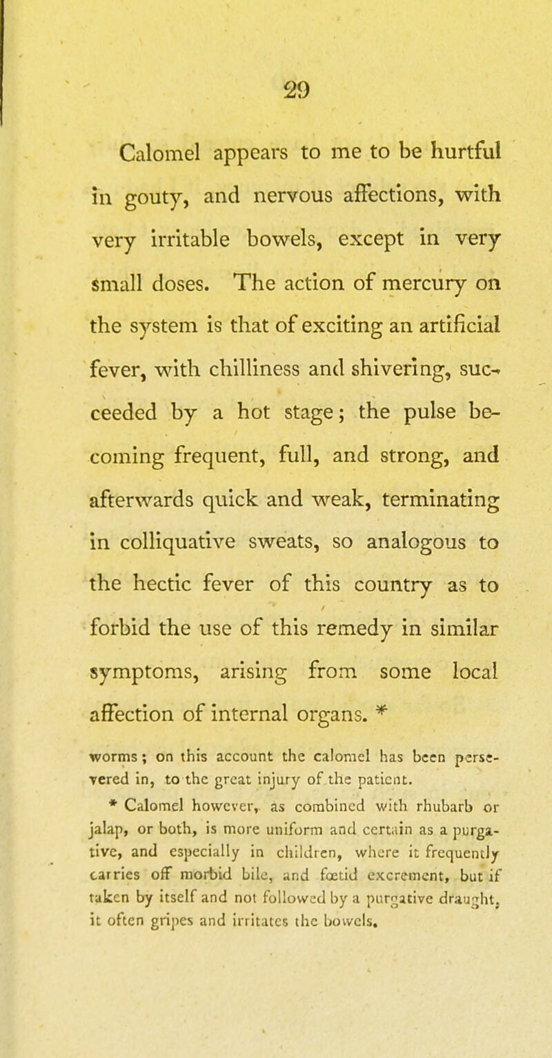 !29 Calomel appears to me to be hurtful in gouty, and nervous afFections, with very irritable bowels, except in very Small doses. The action of mercury on the system is that of exciting an artificial fever, with chilliness and shivering, suc-^ ceeded by a hot stage; the pulse be- coming frequent, full, and strong, and afterwards quick and weak, terminating in colliquative sweats, so analogous to the hectic fever of this country as to forbid the use of this remedy in similar symptoms, arising from some local affection of internal organs. * worms; on this account the calomel has been perse- Tcred in, to the great injury of.the patient. * Calomel however, as combined with rhubarb or jalap, or both, is more uniform and certain as a purga- tive, and especially in children, where it frequently carries off morbid bile, and foetid excrement, but if taken by itself and not followed by a purgative draught, it often gripes and irritates the bowels.