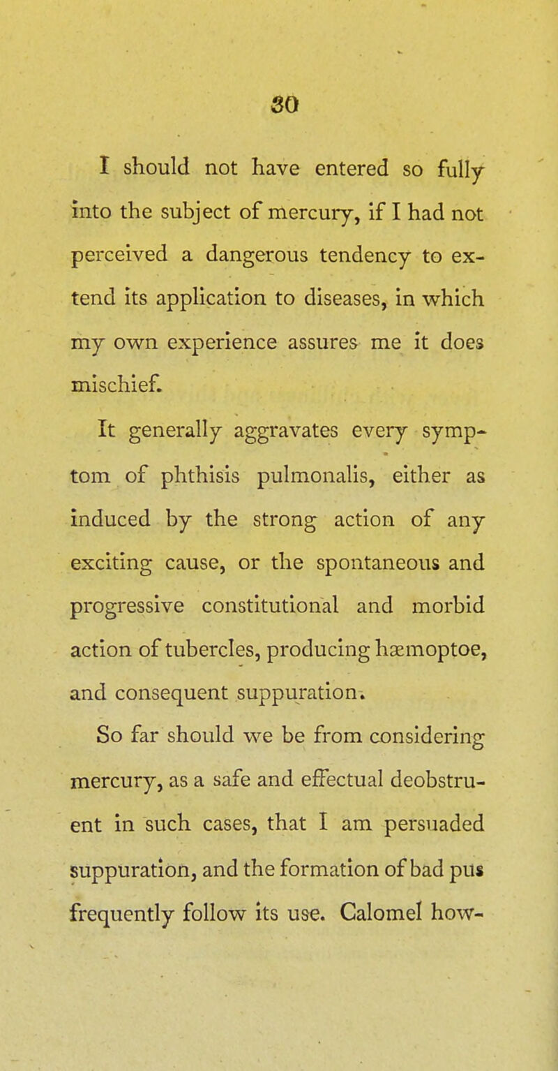 I should not have entered so fully into the subject of mercury, if I had not perceived a dangerous tendency to ex- tend its application to diseases, in which my own experience assures me it does mischief. It generally aggravates eveiy symp- tom of phthisis pulmonalis, either as induced by the strong action of any exciting cause, or the spontaneous and progressive constitutional and morbid action of tubercles, producing haemoptoe, and consequent suppuration-. So far should we be from considering mercury, as a safe and effectual deobstru- ent in such cases, that I am persuaded suppuration, and the formation of bad pus frequently follow its use. Calomel how-