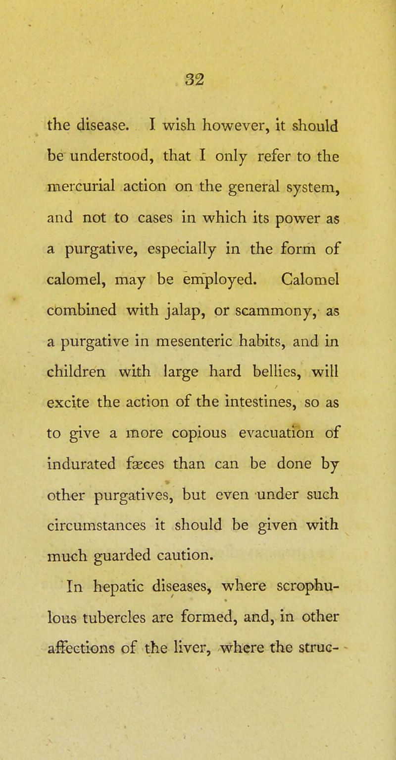 the disease. I wish however, it should be understood, that I only refer to the mercurial action on the general system, and not to cases in which its power as a purgative, especially in the form of calomel, may be employed. Calomel combined with jalap, or scammony, as a purgative in mesenteric habits, and in children with large hard bellies, will excite the action of the intestines, so as to give a more copious evacuation of indurated fasces than can be done by other purgatives, but even under such circumstances it should be given with much guarded caution. In hepatic diseases, where scrophu- lous tubercles are formed, and, in other affections of the liver, where the struc- -