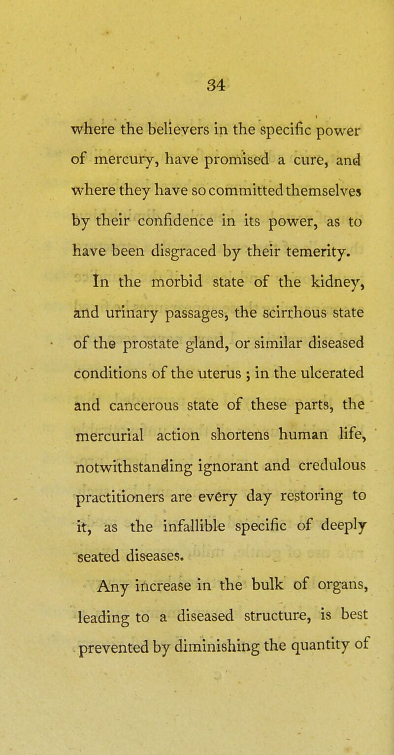where the believers in the specific power of mercury, have promised a cure, and where they have so committed themselves by their confidence in its power, as to have been disgraced by their temerity. In the morbid state of the kidney, and urinary passages, the scirrhous state of the prostate gland, or similar diseased conditions of the uterus ; in the ulcerated and cancerous state of these parts, the mercurial action shortens human life, notwithstanding ignorant and credulous practitioners are every day restoring to it, as the infallibk specific of deeply seated diseases. Any increase in the bulk of organs, leading to a diseased structure, is best . prevented by diminishing the quantity of