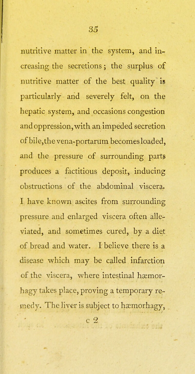 SB nutritive matter in the system, and in- creasing the secretions; the surplus of nutritive matter of the best quaUty'is particularly and severely felt, on the hepatic system, and occasions congestion and oppression, w^ith an impeded secretion of bil e, the vena-portarum becomes loaded, and the pressure of surrounding parts produces a factitious deposit, inducing obstructions of the abdominal viscera. I have known ascites from surrounding pressure and enlarged viscera often alle- viated, and sometimes cured, by a diet of bread and water. I believe there is a disease which may be called infarction of the viscera, where intestinal hsemor- hagy takes place, proving a temporary re- medy. The liver is subject to hccmorhagy,