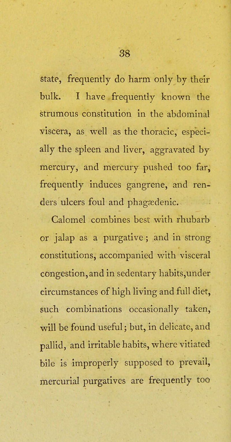 state, frequently do harm only by their bulk. I have frequently known the strumous constitution in the abdominal viscera, as well as the thoracic, especi- ally the spleen and liver, aggravated by mercury, and mercury pushed too far, frequently induces gangrene, and ren- ders ulcers foul and phagsedenic. Calomel combines best with rhubarb or jalap as a purgative; and in strong constitutions, accompanied with visceral congestion, and in sedentary habits,under circumstances of high living and full diet, such combinations occasionally taken, will be found useful; but, in delicate, and pallid, and irritable habits, where vitiated bile is improperly supposed to prevail, mercurial purgatives are frequently too